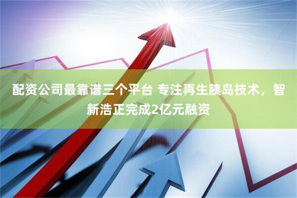 配资公司最靠谱三个平台 专注再生胰岛技术，智新浩正完成2亿元融资