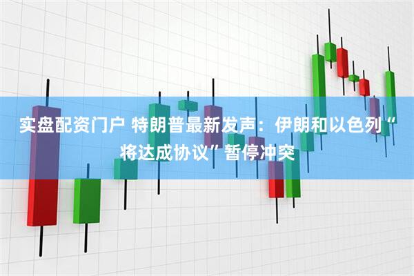 实盘配资门户 特朗普最新发声：伊朗和以色列“将达成协议”暂停冲突
