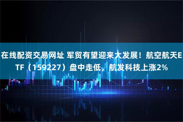 在线配资交易网址 军贸有望迎来大发展！航空航天ETF（159227）盘中走低，航发科技上涨2%