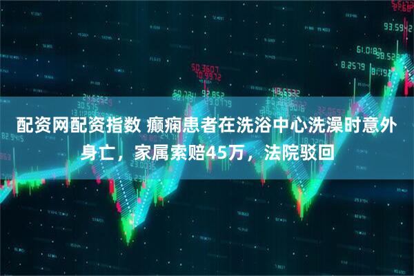 配资网配资指数 癫痫患者在洗浴中心洗澡时意外身亡，家属索赔45万，法院驳回