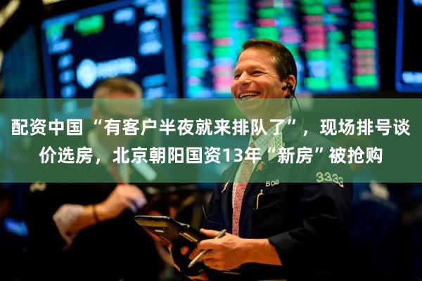 配资中国 “有客户半夜就来排队了”，现场排号谈价选房，北京朝阳国资13年“新房”被抢购