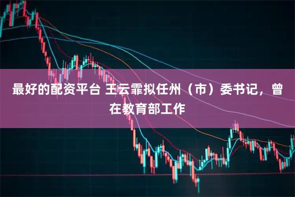 最好的配资平台 王云霏拟任州（市）委书记，曾在教育部工作