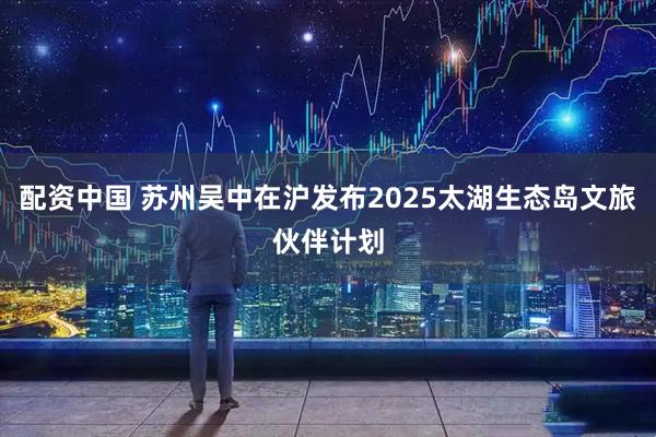 配资中国 苏州吴中在沪发布2025太湖生态岛文旅伙伴计划