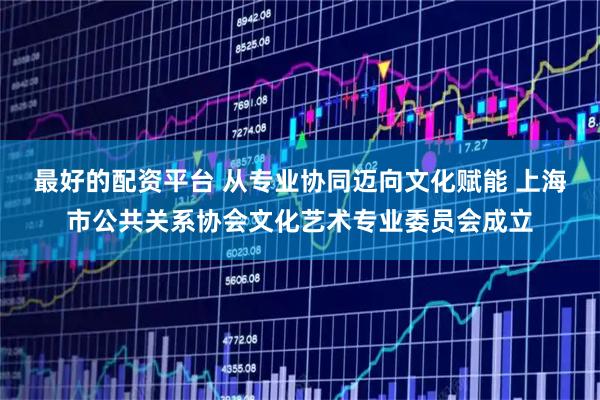 最好的配资平台 从专业协同迈向文化赋能 上海市公共关系协会文化艺术专业委员会成立