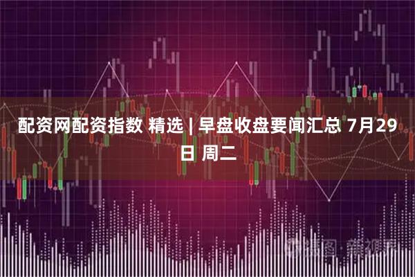 配资网配资指数 精选 | 早盘收盘要闻汇总 7月29日 周二