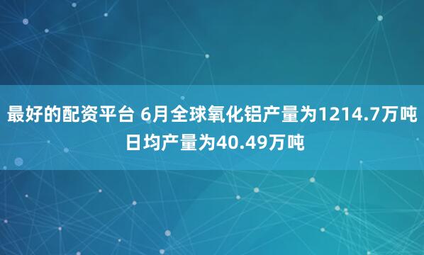 最好的配资平台 6月全球氧化铝产量为1214.7万吨 日均产量为40.49万吨