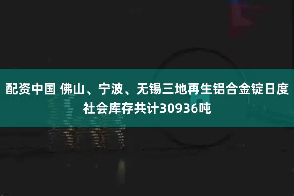 配资中国 佛山、宁波、无锡三地再生铝合金锭日度社会库存共计30936吨