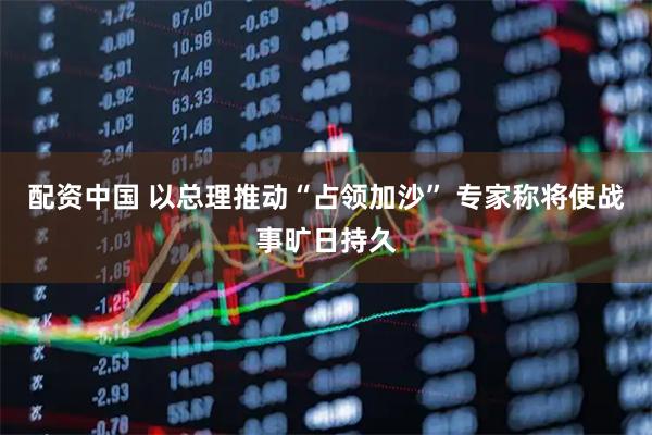 配资中国 以总理推动“占领加沙” 专家称将使战事旷日持久