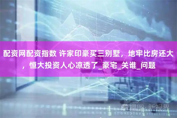 配资网配资指数 许家印豪买三别墅，地牢比房还大，恒大投资人心凉透了_豪宅_关谁_问题