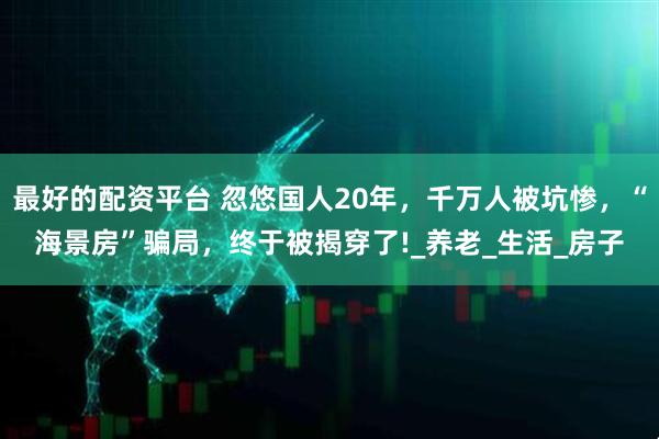 最好的配资平台 忽悠国人20年，千万人被坑惨，“海景房”骗局，终于被揭穿了!_养老_生活_房子