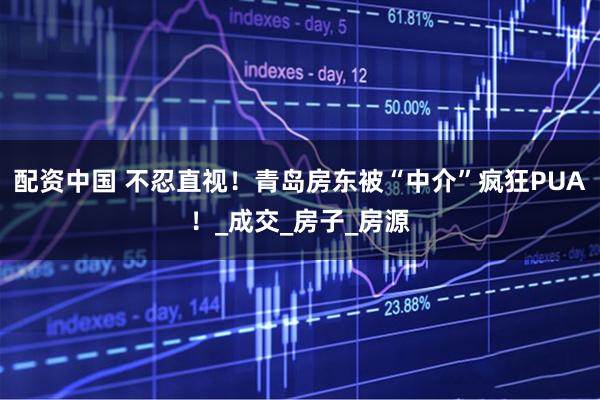 配资中国 不忍直视！青岛房东被“中介”疯狂PUA！_成交_房子_房源