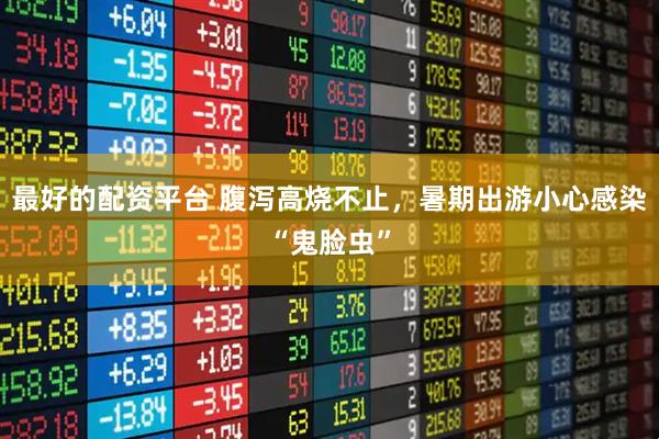 最好的配资平台 腹泻高烧不止，暑期出游小心感染“鬼脸虫”