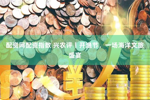 配资网配资指数 兴农评丨开渔节，一场海洋文旅盛宴