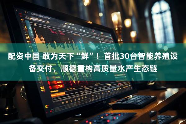 配资中国 敢为天下“鲜”！首批30台智能养殖设备交付，顺德重构高质量水产生态链