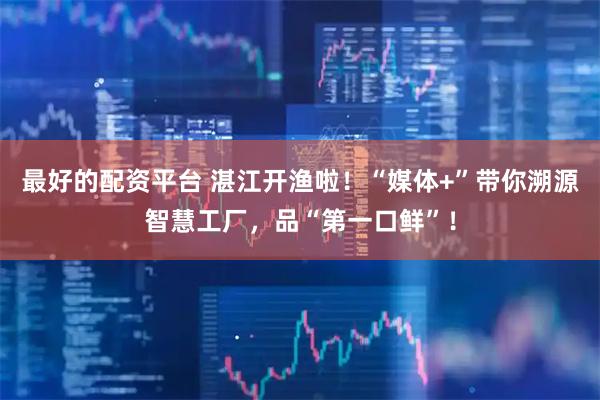 最好的配资平台 湛江开渔啦！“媒体+”带你溯源智慧工厂，品“第一口鲜”！