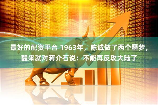 最好的配资平台 1963年，陈诚做了两个噩梦，醒来就对蒋介石说：不能再反攻大陆了