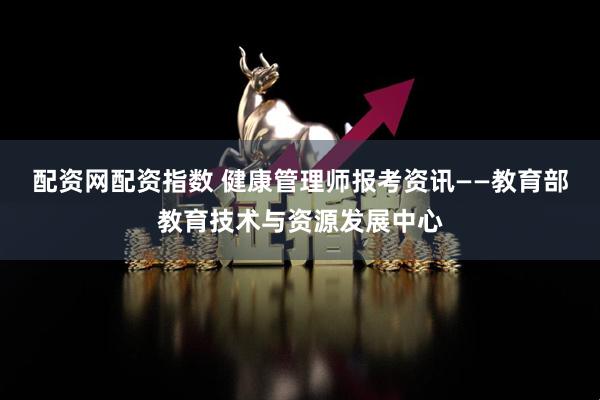 配资网配资指数 健康管理师报考资讯——教育部教育技术与资源发展中心