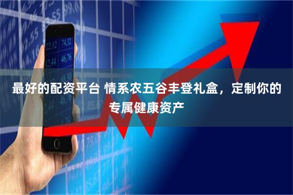 最好的配资平台 情系农五谷丰登礼盒，定制你的专属健康资产