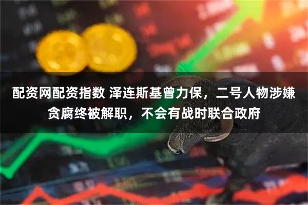 配资网配资指数 泽连斯基曾力保,二号人物涉嫌贪腐终被解职,不会有战时联合政府